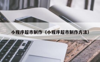 广元小程序超市制作（小程序超市制作方法）