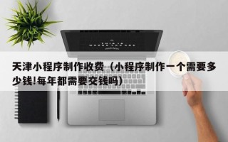 广元天津小程序制作收费（小程序制作一个需要多少钱!每年都需要交钱吗）